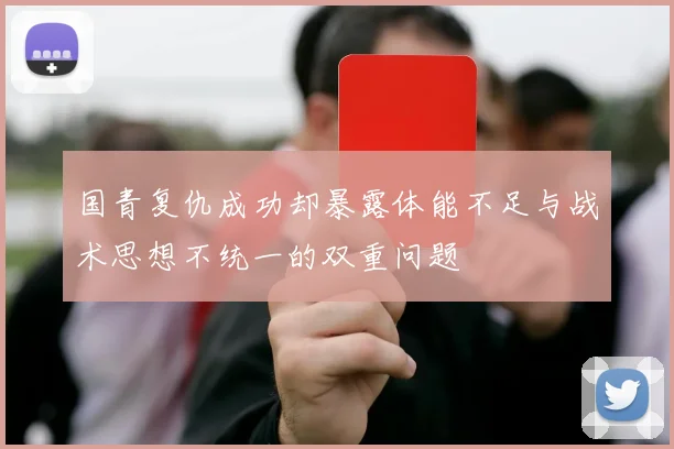 国青复仇成功却暴露体能不足与战术思想不统一的双重问题