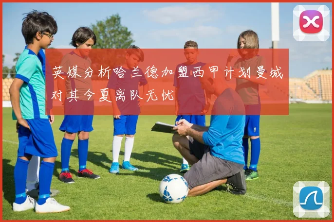 英媒分析哈兰德加盟西甲计划曼城对其今夏离队无忧