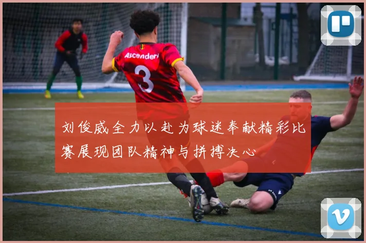 刘俊威全力以赴为球迷奉献精彩比赛展现团队精神与拼搏决心