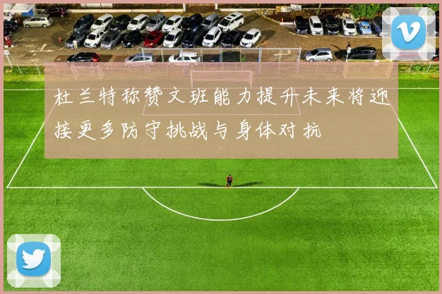 杜兰特称赞文班能力提升未来将迎接更多防守挑战与身体对抗