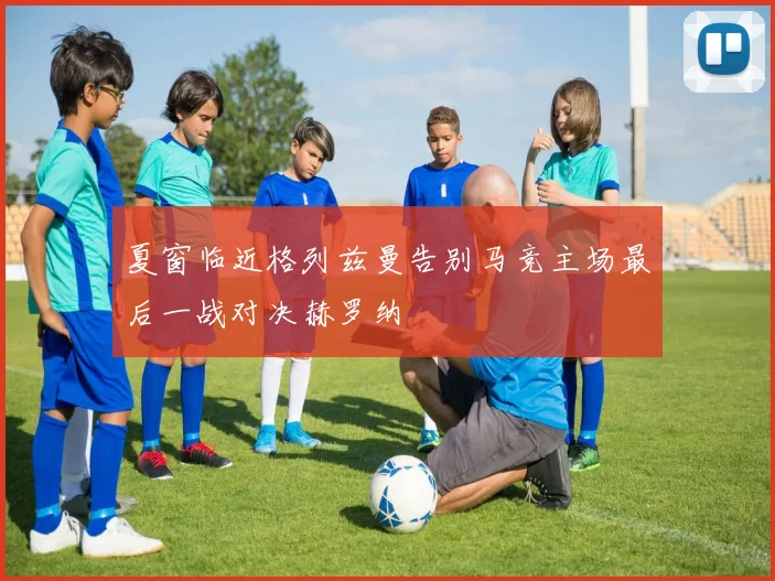 夏窗临近格列兹曼告别马竞主场最后一战对决赫罗纳