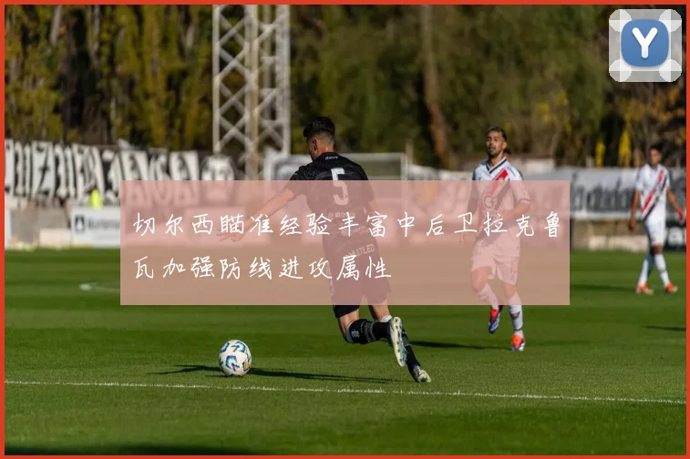 切尔西瞄准经验丰富中后卫拉克鲁瓦加强防线进攻属性